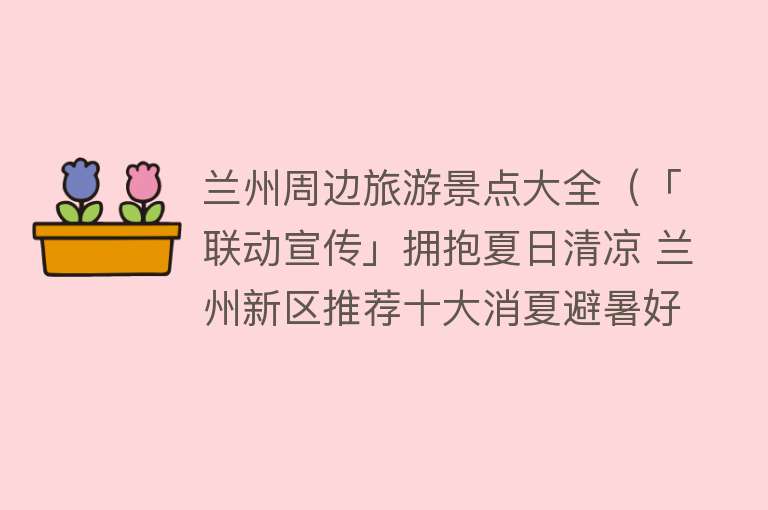 兰州周边旅游景点大全（「联动宣传」拥抱夏日清凉 兰州新区推荐十大消夏避暑好去处）