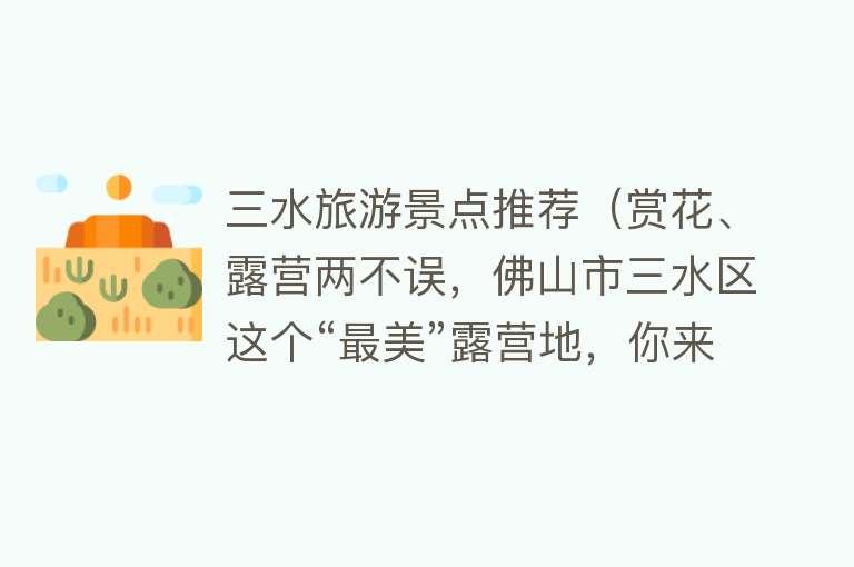 三水旅游景点推荐（赏花、露营两不误，佛山市三水区这个“最美”露营地，你来过吗？）