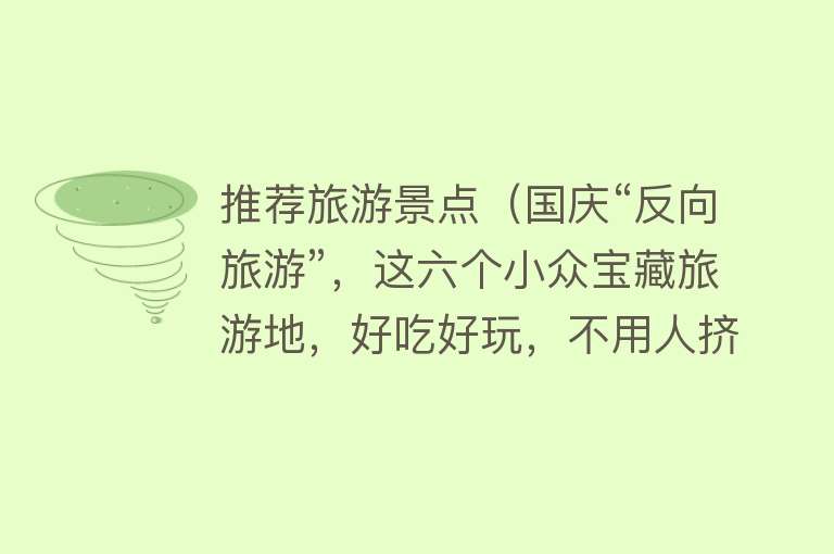 推荐旅游景点（国庆“反向旅游”，这六个小众宝藏旅游地，好吃好玩，不用人挤人）