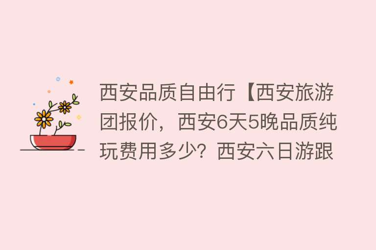 西安品质自由行【西安旅游团报价，西安6天5晚品质纯玩费用多少？西安六日游跟团旅游攻略】