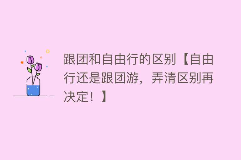 跟团和自由行的区别【自由行还是跟团游，弄清区别再决定！】