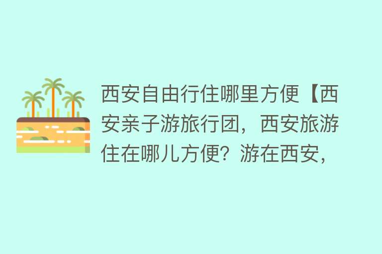 西安自由行住哪里方便【西安亲子游旅行团，西安旅游住在哪儿方便？游在西安，发现一家宝藏酒店】