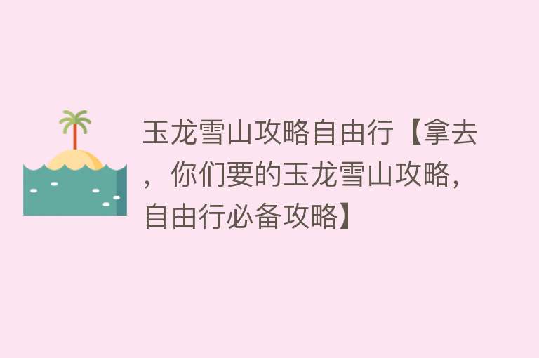 玉龙雪山攻略自由行【拿去，你们要的玉龙雪山攻略，自由行必备攻略】