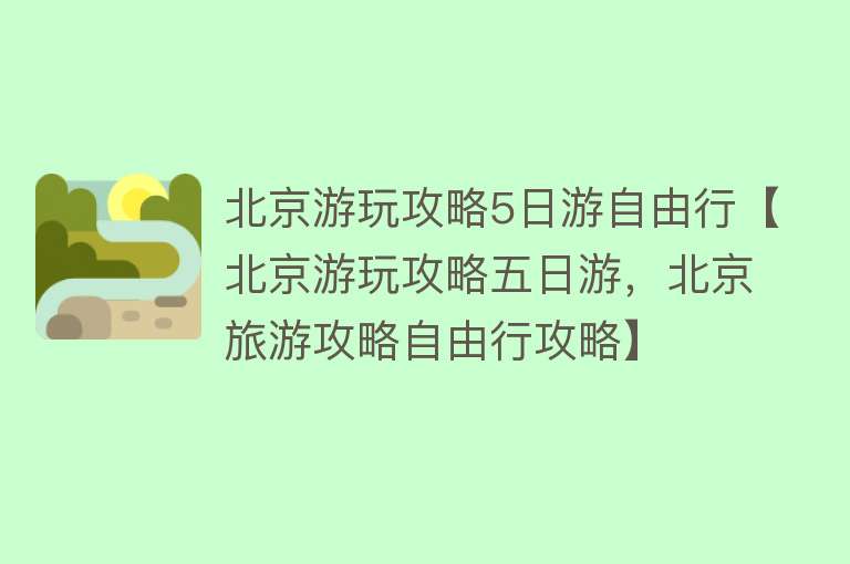 北京游玩攻略5日游自由行【北京游玩攻略五日游，北京旅游攻略自由行攻略】