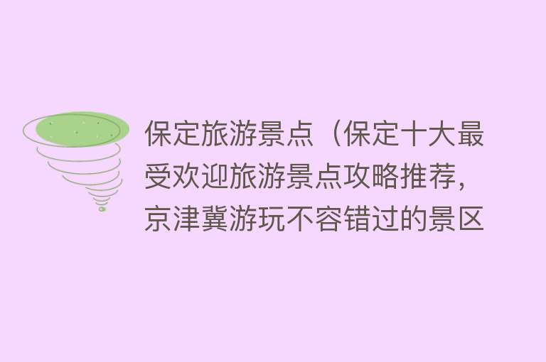 保定旅游景点（保定十大最受欢迎旅游景点攻略推荐，京津冀游玩不容错过的景区）