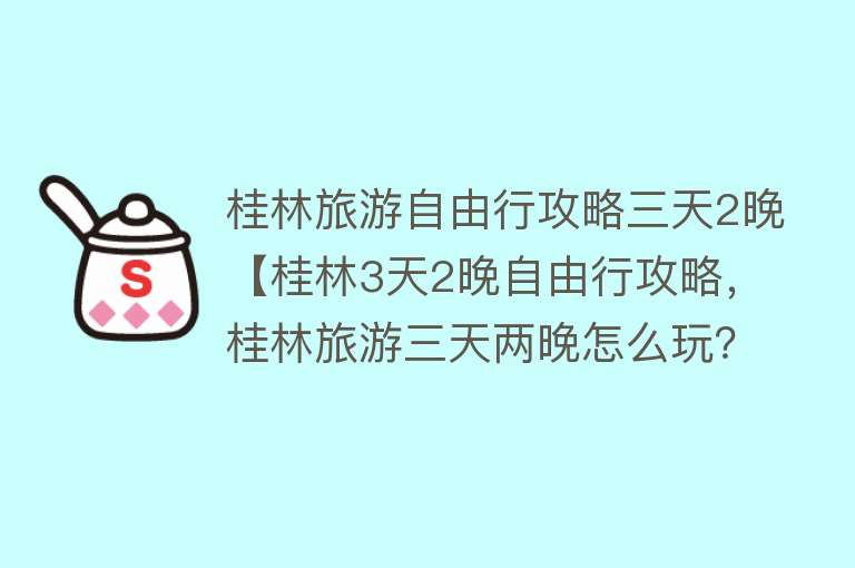 桂林旅游自由行攻略三天2晚【桂林3天2晚自由行攻略，桂林旅游三天两晚怎么玩？】