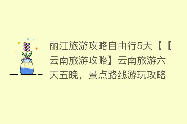 丽江旅游攻略自由行5天【【云南旅游攻略】云南旅游六天五晚，景点路线游玩攻略建议分享，亲身体验、良心推荐！】