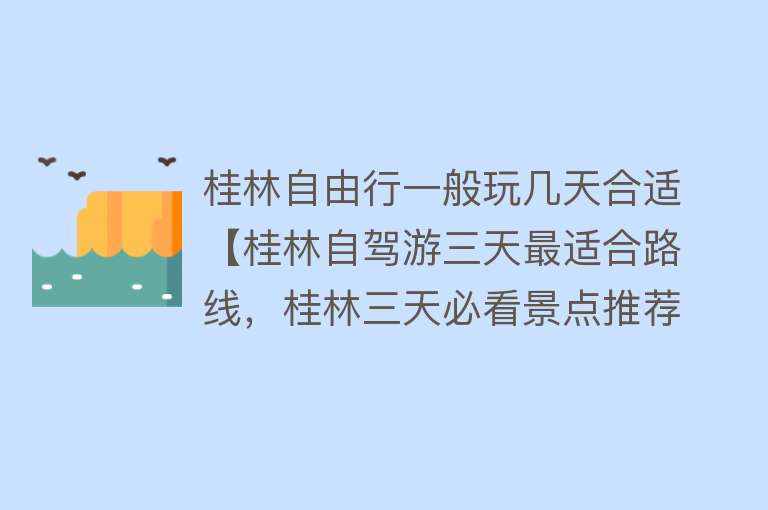 桂林自由行一般玩几天合适【桂林自驾游三天最适合路线，桂林三天必看景点推荐，了解攻略+省40%费用】
