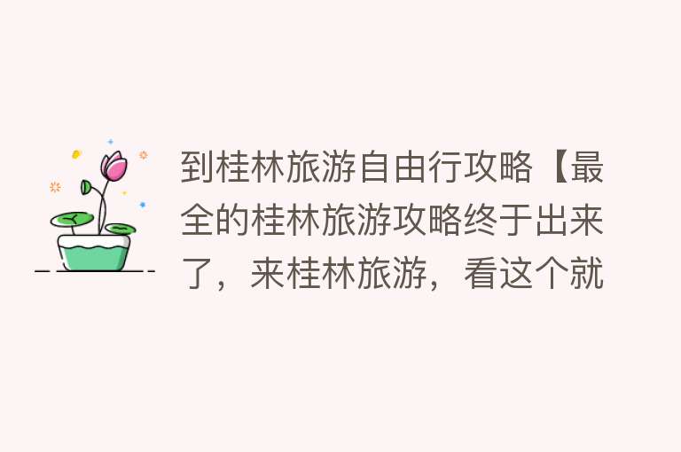 到桂林旅游自由行攻略【最全的桂林旅游攻略终于出来了，来桂林旅游，看这个就够了】