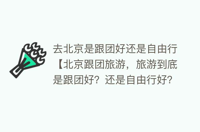 去北京是跟团好还是自由行【北京跟团旅游，旅游到底是跟团好？还是自由行好？来听听旅游从业者的感受】