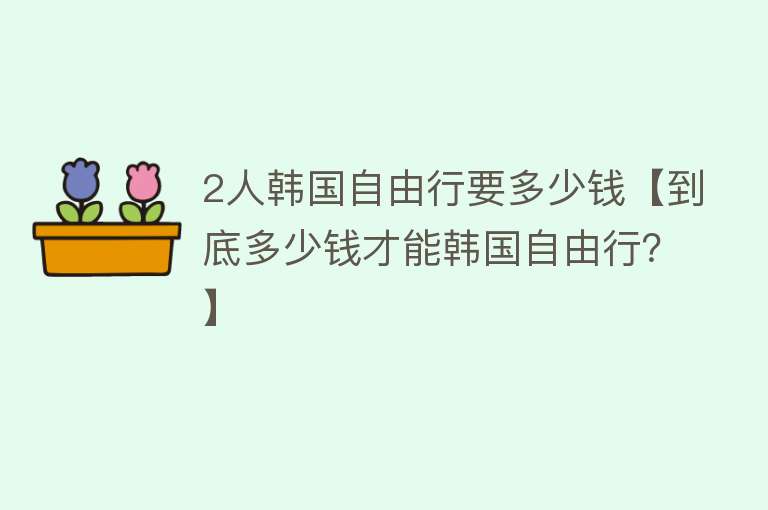 2人韩国自由行要多少钱【到底多少钱才能韩国自由行？】