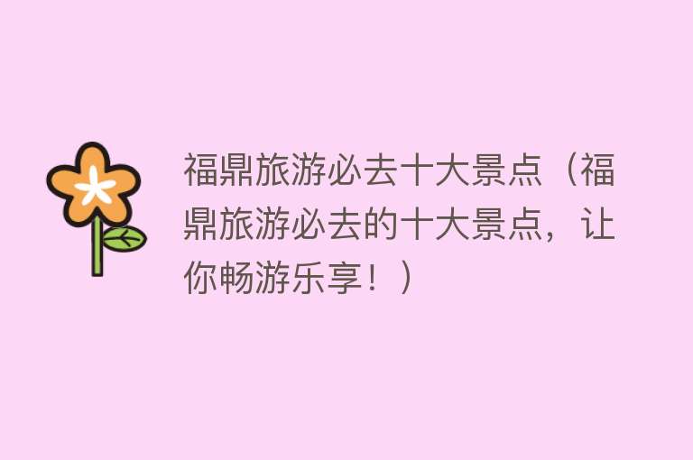 福鼎旅游必去十大景点（福鼎旅游必去的十大景点，让你畅游乐享！）