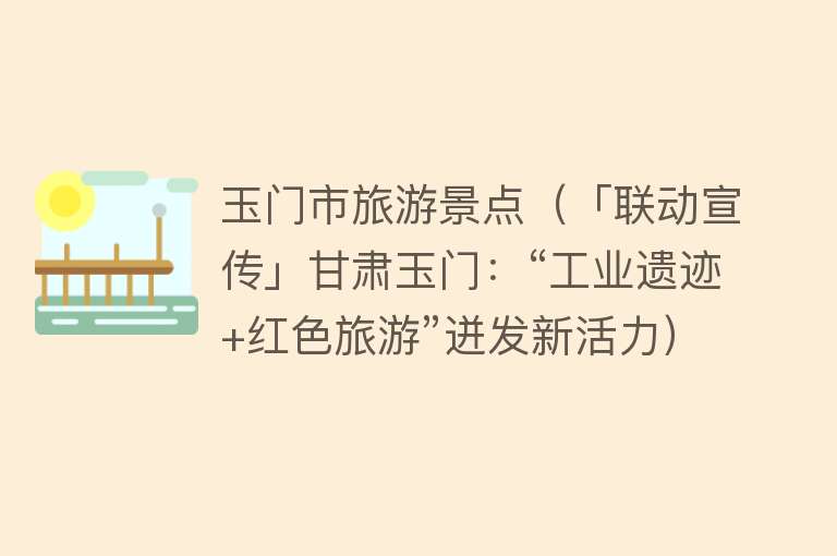 玉门市旅游景点（「联动宣传」甘肃玉门：“工业遗迹+红色旅游”迸发新活力）