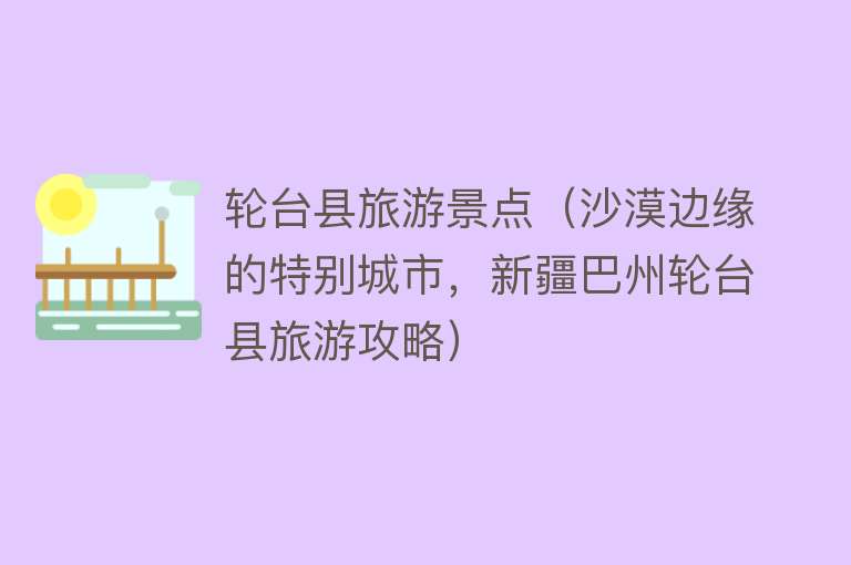 轮台县旅游景点（沙漠边缘的特别城市，新疆巴州轮台县旅游攻略）