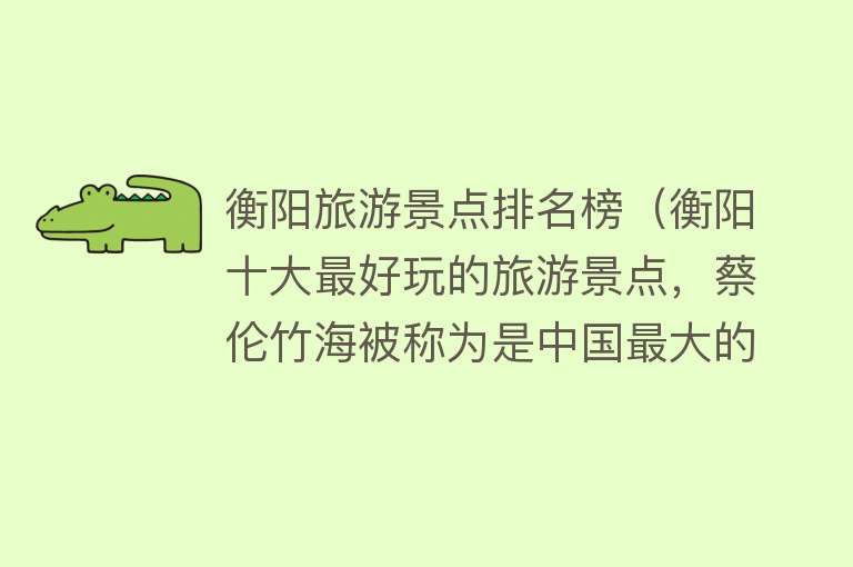衡阳旅游景点排名榜（衡阳十大最好玩的旅游景点，蔡伦竹海被称为是中国最大的天然氧吧！）