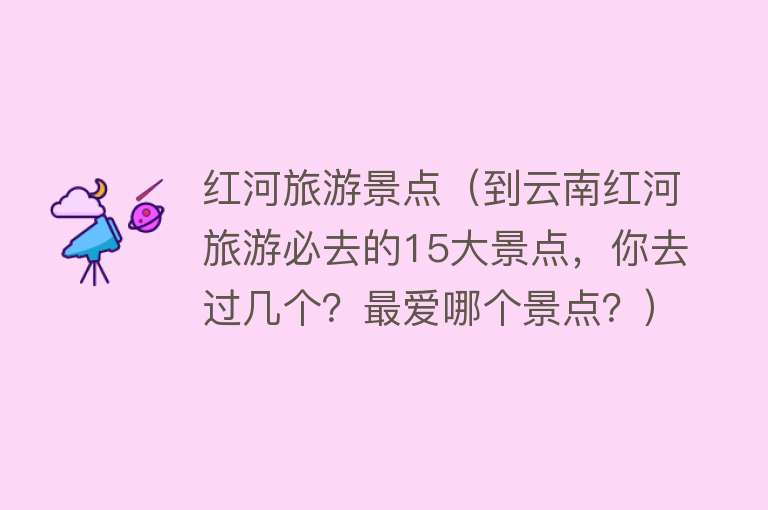 红河旅游景点（到云南红河旅游必去的15大景点，你去过几个？最爱哪个景点？）