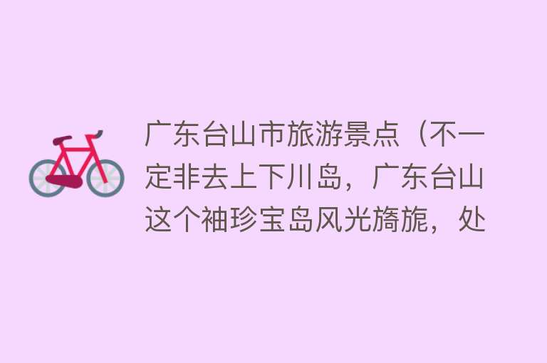 广东台山市旅游景点（不一定非去上下川岛，广东台山这个袖珍宝岛风光旖旎，处处是惊喜）