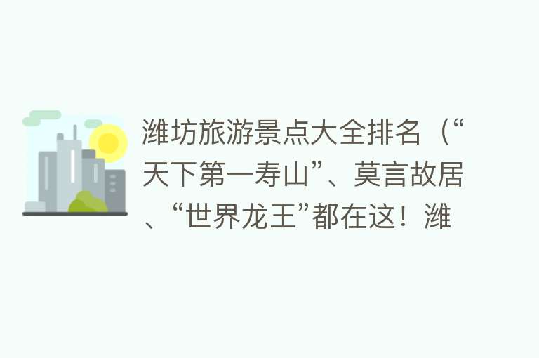 潍坊旅游景点大全排名（“天下第一寿山”、莫言故居、“世界龙王”都在这！潍坊不只有风筝，特色游玩指南来了）