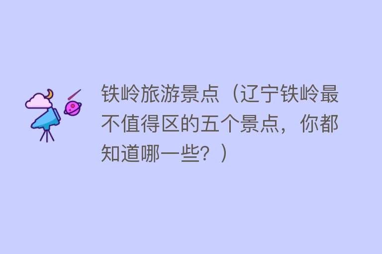 铁岭旅游景点（辽宁铁岭最不值得区的五个景点，你都知道哪一些？）