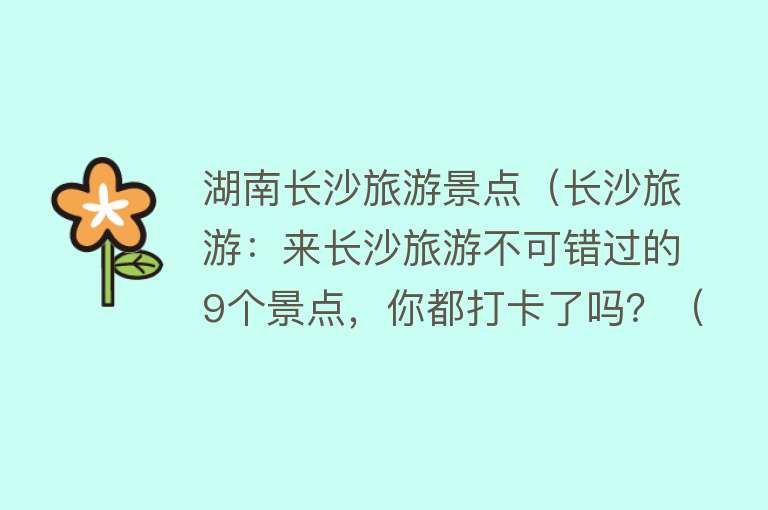 湖南长沙旅游景点（长沙旅游：来长沙旅游不可错过的9个景点，你都打卡了吗？（上））