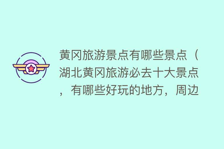 黄冈旅游景点有哪些景点（湖北黄冈旅游必去十大景点，有哪些好玩的地方，周边自驾游好去处）