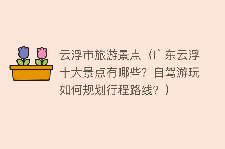 云浮市旅游景点（广东云浮十大景点有哪些？自驾游玩如何规划行程路线？）