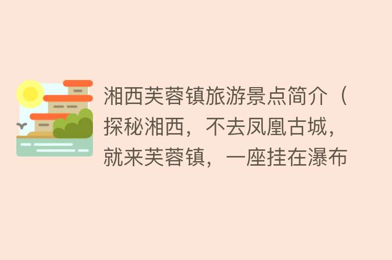 湘西芙蓉镇旅游景点简介（探秘湘西，不去凤凰古城，就来芙蓉镇，一座挂在瀑布上的千年古镇）