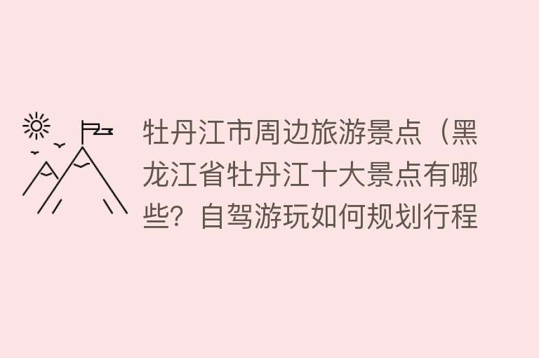牡丹江市周边旅游景点（黑龙江省牡丹江十大景点有哪些？自驾游玩如何规划行程路线？）