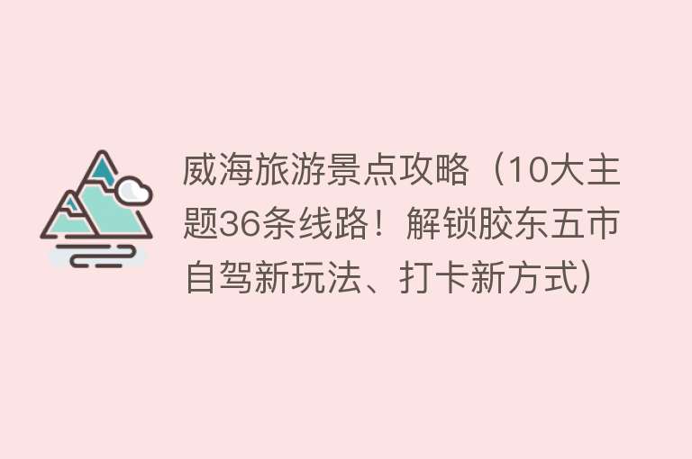 威海旅游景点攻略（10大主题36条线路！解锁胶东五市自驾新玩法、打卡新方式）