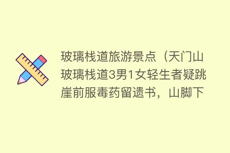 玻璃栈道旅游景点（天门山玻璃栈道3男1女轻生者疑跳崖前服毒药留遗书，山脚下找到3具遗体，有人瞒着父母说来旅游）