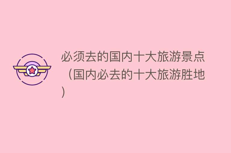 必须去的国内十大旅游景点（国内必去的十大旅游胜地）