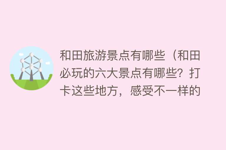 和田旅游景点有哪些（和田必玩的六大景点有哪些？打卡这些地方，感受不一样的风情）