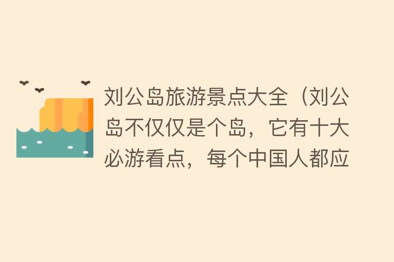 刘公岛旅游景点大全（刘公岛不仅仅是个岛，它有十大必游看点，每个中国人都应该来看看）