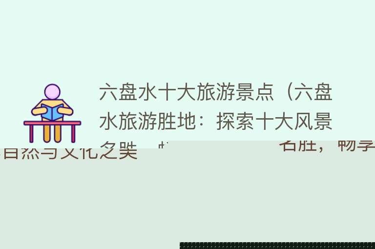 六盘水十大旅游景点（六盘水旅游胜地：探索十大风景名胜，畅享自然与文化之美！）