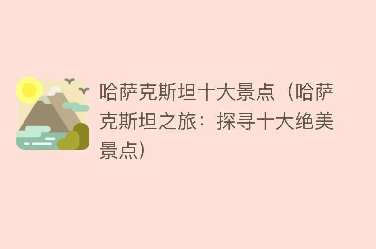 哈萨克斯坦十大景点（哈萨克斯坦之旅：探寻十大绝美景点）