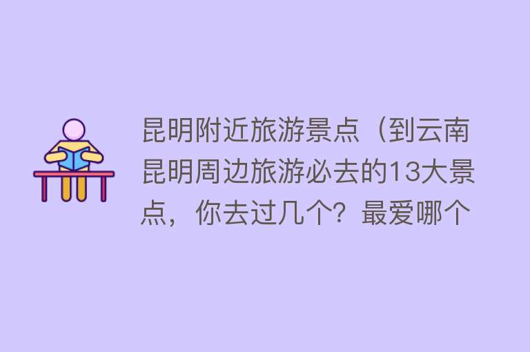 昆明附近旅游景点（到云南昆明周边旅游必去的13大景点，你去过几个？最爱哪个景点？）