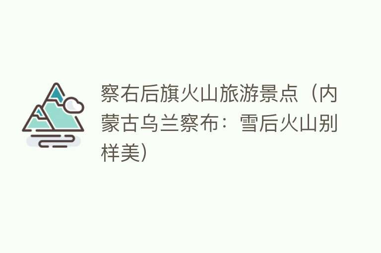 察右后旗火山旅游景点（内蒙古乌兰察布：雪后火山别样美）