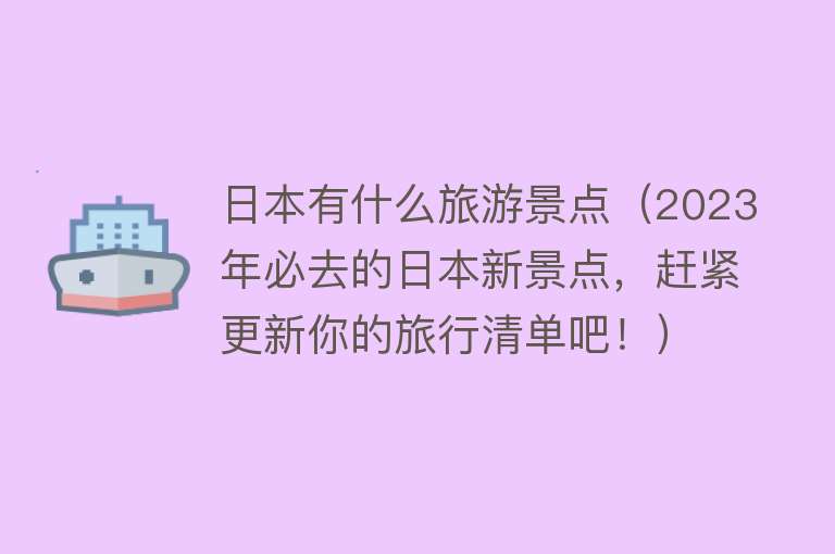 日本有什么旅游景点（2023年必去的日本新景点，赶紧更新你的旅行清单吧！）