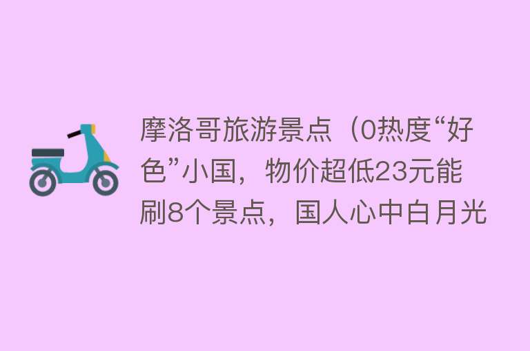 摩洛哥旅游景点（0热度“好色”小国，物价超低23元能刷8个景点，国人心中白月光）