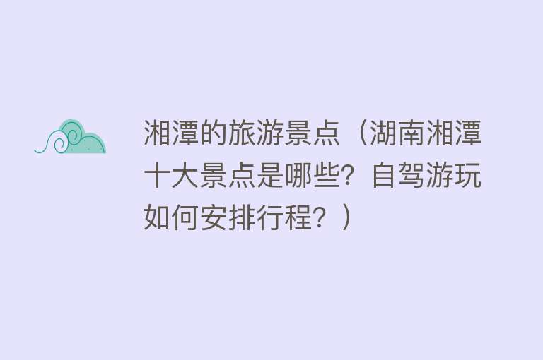湘潭的旅游景点（湖南湘潭十大景点是哪些？自驾游玩如何安排行程？）