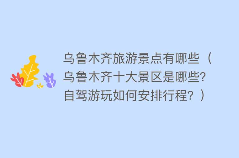 乌鲁木齐旅游景点有哪些（乌鲁木齐十大景区是哪些？自驾游玩如何安排行程？）