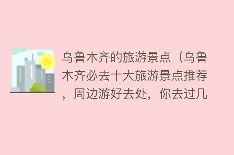 乌鲁木齐的旅游景点（乌鲁木齐必去十大旅游景点推荐，周边游好去处，你去过几个？）