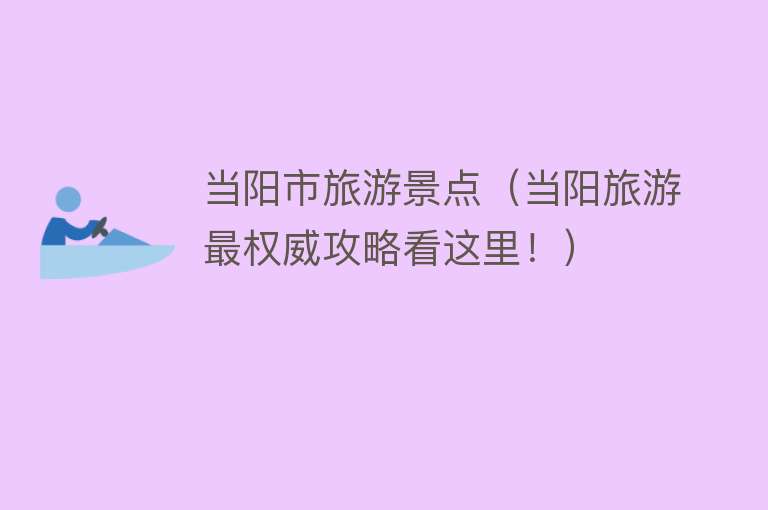 当阳市旅游景点（当阳旅游最权威攻略看这里！）