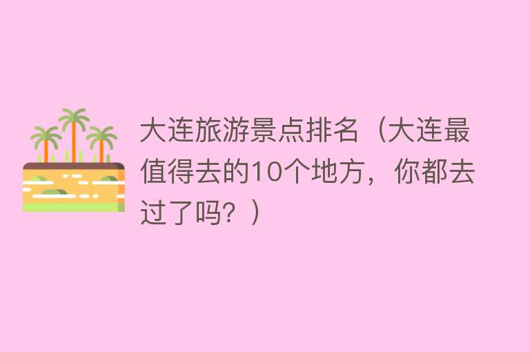大连旅游景点排名（大连最值得去的10个地方，你都去过了吗？）