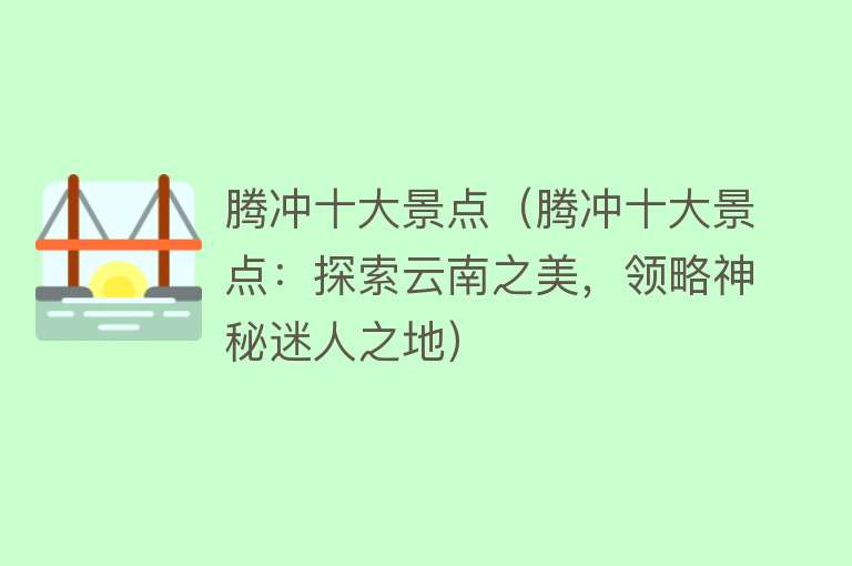 腾冲十大景点（腾冲十大景点：探索云南之美，领略神秘迷人之地）