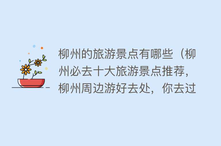 柳州的旅游景点有哪些（柳州必去十大旅游景点推荐，柳州周边游好去处，你去过几个？）