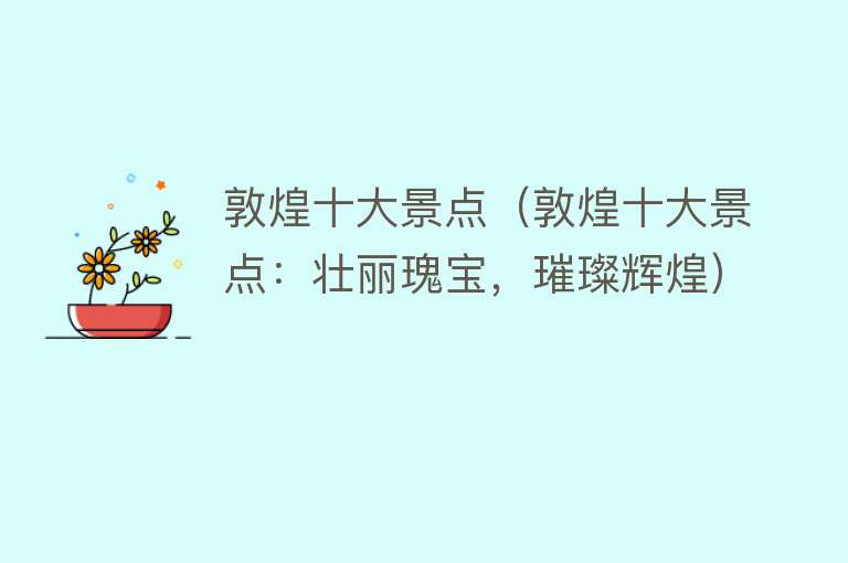 敦煌十大景点（敦煌十大景点：壮丽瑰宝，璀璨辉煌）