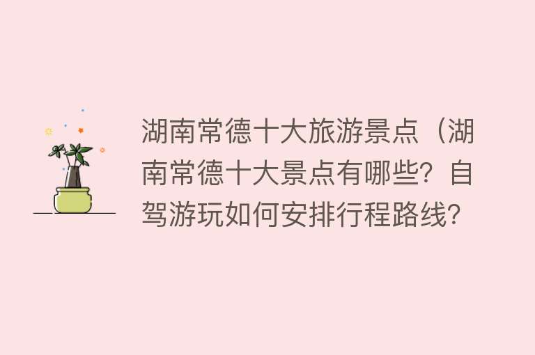 湖南常德十大旅游景点（湖南常德十大景点有哪些？自驾游玩如何安排行程路线？）