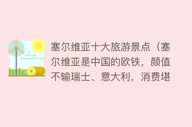 塞尔维亚十大旅游景点（塞尔维亚是中国的欧铁，颜值不输瑞士、意大利，消费堪比东南亚）