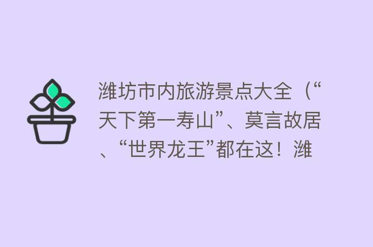 潍坊市内旅游景点大全（“天下第一寿山”、莫言故居、“世界龙王”都在这！潍坊不只有风筝，特色游玩指南来了）